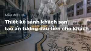 Thiết kế sảnh khách sạn tạo ấn tượng đầu tiên cho khách